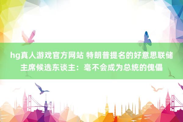hg真人游戏官方网站 特朗普提名的好意思联储主席候选东谈主：毫不会成为总统的傀儡