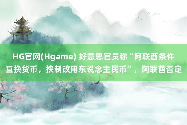 HG官网(Hgame) 好意思官员称“阿联酋条件互换货币，挟制改用东说念主民币”，阿联酋否定