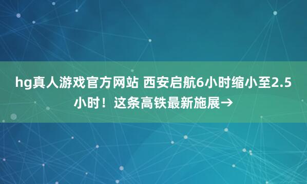 hg真人游戏官方网站 西安启航6小时缩小至2.5小时！这条高铁最新施展→