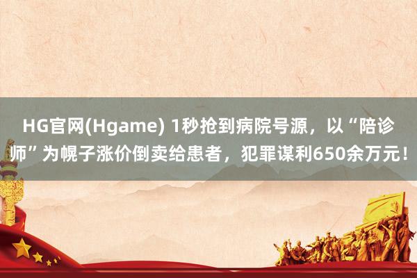 HG官网(Hgame) 1秒抢到病院号源，以“陪诊师”为幌子涨价倒卖给患者，犯罪谋利650余万元！