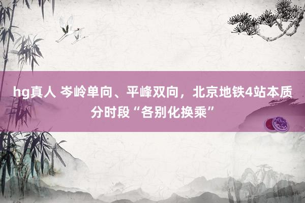 hg真人 岑岭单向、平峰双向，北京地铁4站本质分时段“各别化换乘”