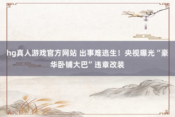 hg真人游戏官方网站 出事难逃生！央视曝光“豪华卧铺大巴”违章改装