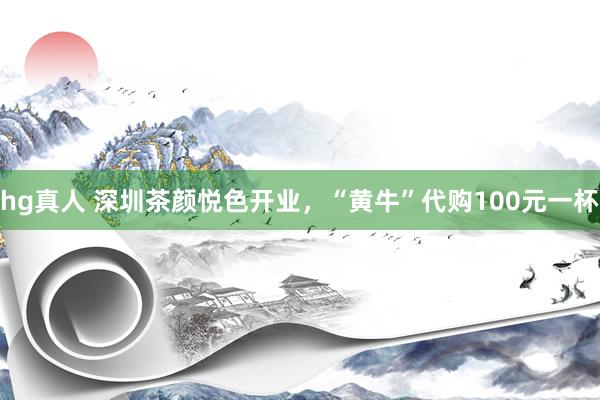 hg真人 深圳茶颜悦色开业，“黄牛”代购100元一杯