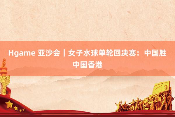 Hgame 亚沙会｜女子水球单轮回决赛：中国胜中国香港