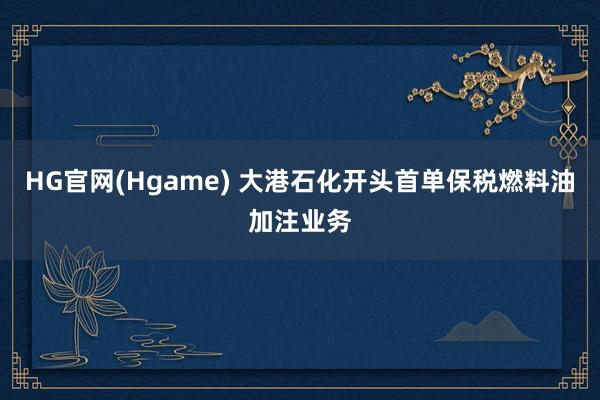 HG官网(Hgame) 大港石化开头首单保税燃料油加注业务