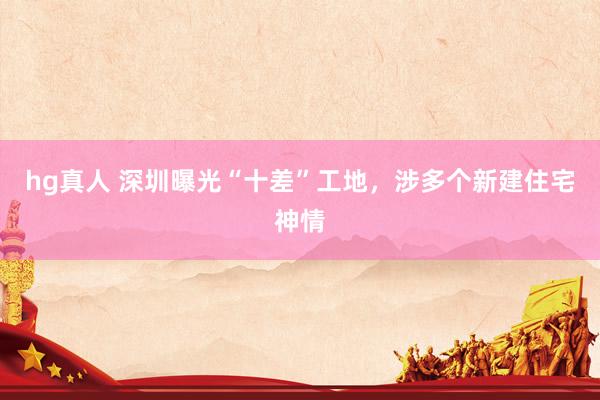 hg真人 深圳曝光“十差”工地，涉多个新建住宅神情
