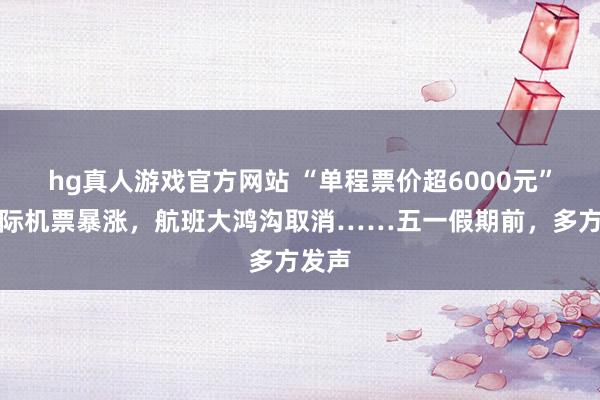 hg真人游戏官方网站 “单程票价超6000元”！国际机票暴涨，航班大鸿沟取消……五一假期前，多方发声