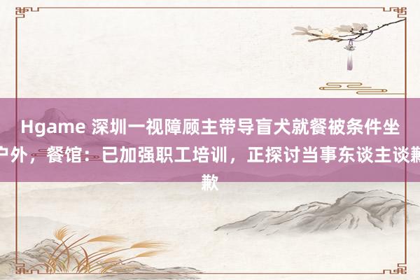 Hgame 深圳一视障顾主带导盲犬就餐被条件坐户外，餐馆：已加强职工培训，正探讨当事东谈主谈歉