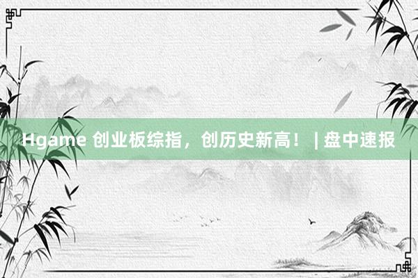 Hgame 创业板综指，创历史新高！ | 盘中速报