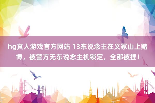 hg真人游戏官方网站 13东说念主在义冢山上赌博，被警方无东说念主机锁定，全部被捏！