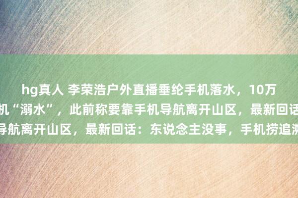 hg真人 李荣浩户外直播垂纶手机落水，10万多名不雅众在线目击手机“溺水”，此前称要靠手机导航离开山区，最新回话：东说念主没事，手机捞追溯了