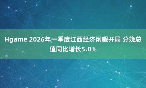 Hgame 2026年一季度江西经济闲暇开局 分娩总值同比增长5.0%