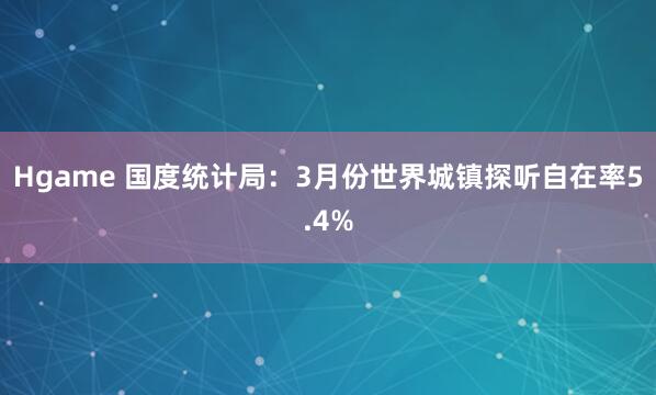 Hgame 国度统计局：3月份世界城镇探听自在率5.4%