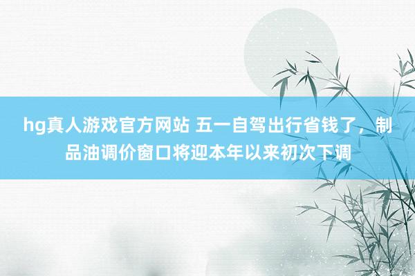hg真人游戏官方网站 五一自驾出行省钱了，制品油调价窗口将迎本年以来初次下调