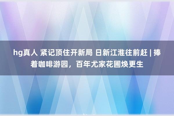 hg真人 紧记顶住开新局 日新江淮往前赶 | 捧着咖啡游园，百年尤家花圃焕更生