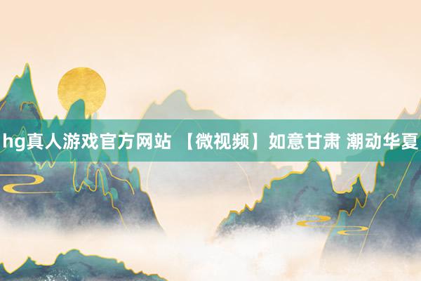 hg真人游戏官方网站 【微视频】如意甘肃 潮动华夏