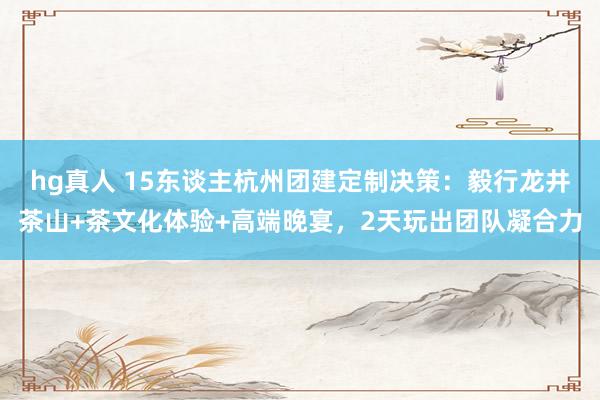 hg真人 15东谈主杭州团建定制决策：毅行龙井茶山+茶文化体验+高端晚宴，2天玩出团队凝合力