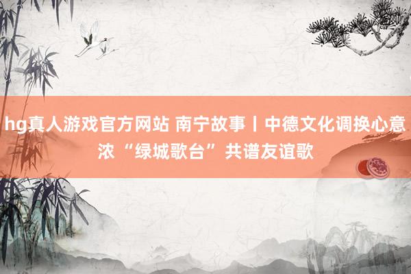 hg真人游戏官方网站 南宁故事丨中德文化调换心意浓 “绿城歌台” 共谱友谊歌