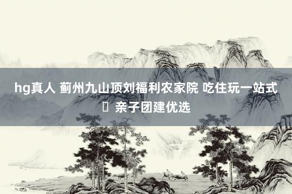 hg真人 蓟州九山顶刘福利农家院 吃住玩一站式・亲子团建优选