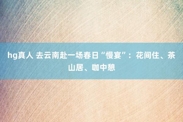 hg真人 去云南赴一场春日“慢宴”：花间住、茶山居、咖中憩