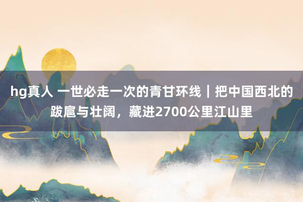 hg真人 一世必走一次的青甘环线｜把中国西北的跋扈与壮阔，藏进2700公里江山里