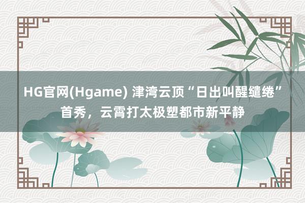 HG官网(Hgame) 津湾云顶“日出叫醒缱绻”首秀，云霄打太极塑都市新平静