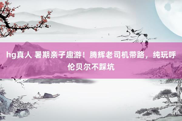 hg真人 暑期亲子趣游！腾辉老司机带路，纯玩呼伦贝尔不踩坑