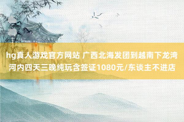hg真人游戏官方网站 广西北海发团到越南下龙湾河内四天三晚纯玩含签证1080元/东谈主不进店