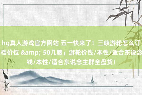 hg真人游戏官方网站 五一快来了！三峡游轮怎么订票选船？「6档价位 & 50几艘」游轮价钱/本性/适合东说念主群全盘货！