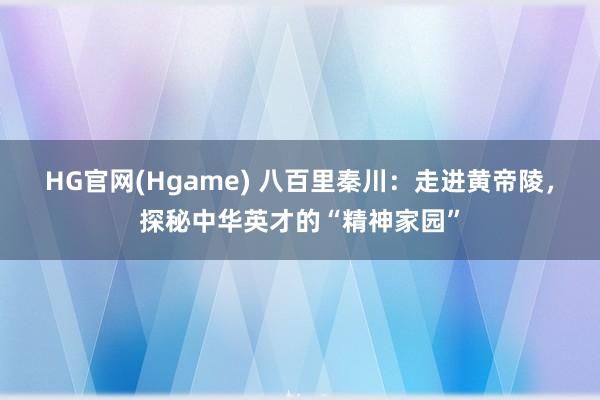 HG官网(Hgame) 八百里秦川：走进黄帝陵，探秘中华英才的“精神家园”