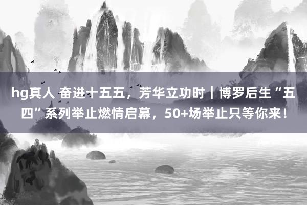 hg真人 奋进十五五，芳华立功时｜博罗后生“五四”系列举止燃情启幕，50+场举止只等你来！