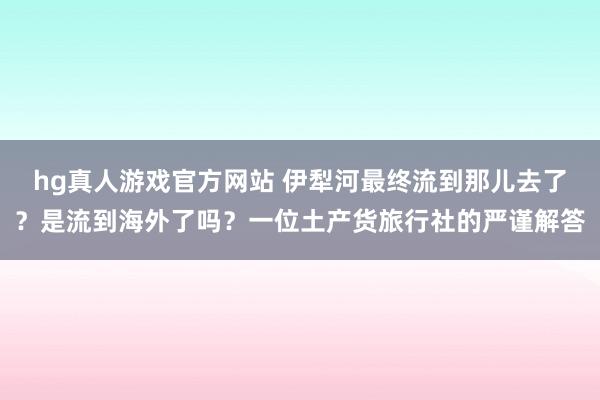 hg真人游戏官方网站 伊犁河最终流到那儿去了？是流到海外了吗？一位土产货旅行社的严谨解答