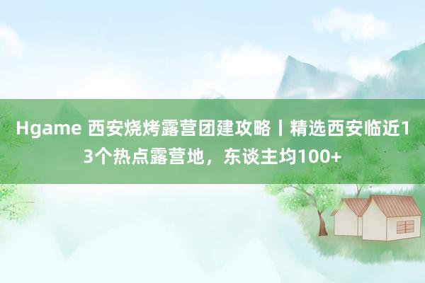 Hgame 西安烧烤露营团建攻略丨精选西安临近13个热点露营地，东谈主均100+