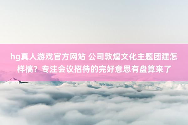 hg真人游戏官方网站 公司敦煌文化主题团建怎样搞？专注会议招待的完好意思有盘算来了