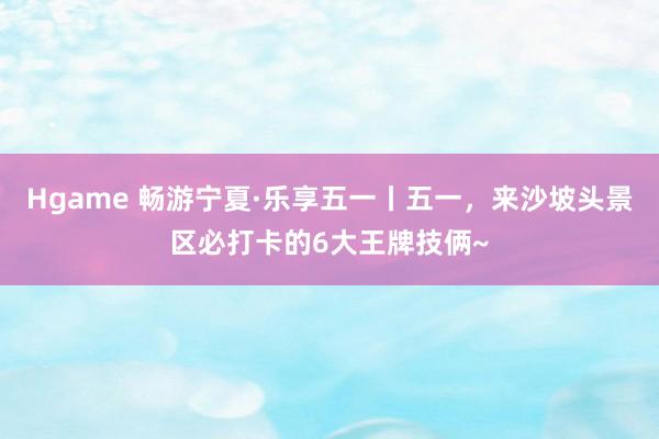 Hgame 畅游宁夏·乐享五一丨五一，来沙坡头景区必打卡的6大王牌技俩~