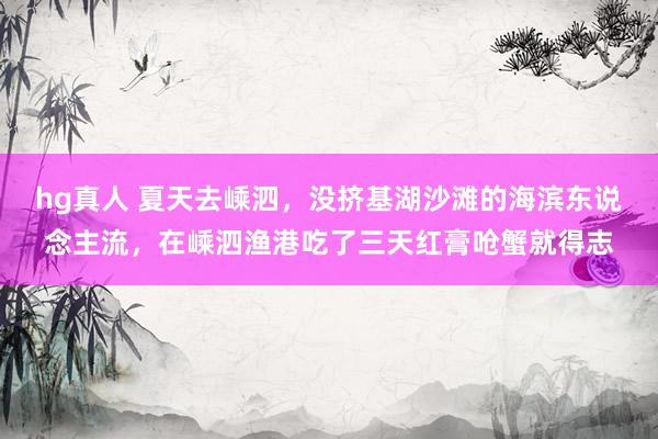 hg真人 夏天去嵊泗，没挤基湖沙滩的海滨东说念主流，在嵊泗渔港吃了三天红膏呛蟹就得志