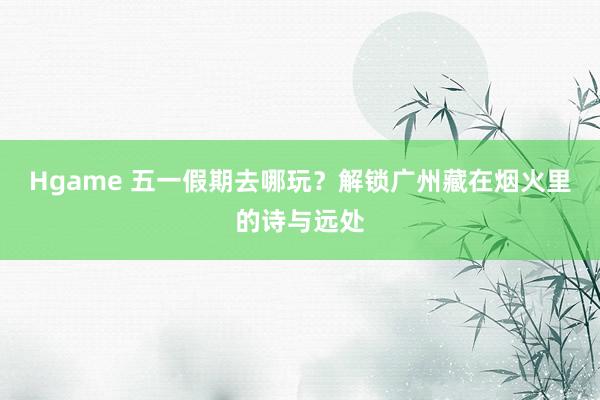 Hgame 五一假期去哪玩？解锁广州藏在烟火里的诗与远处