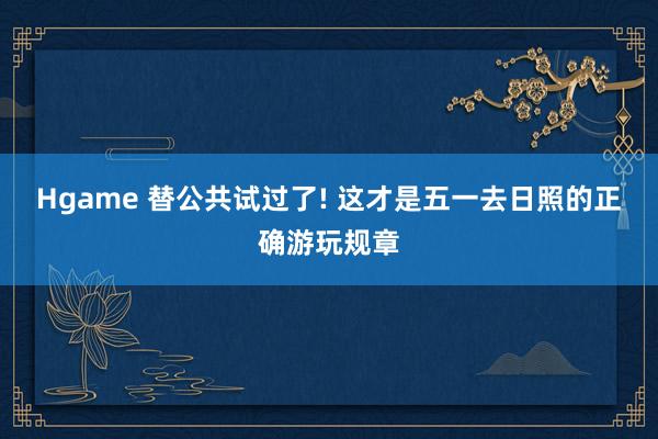 Hgame 替公共试过了! 这才是五一去日照的正确游玩规章