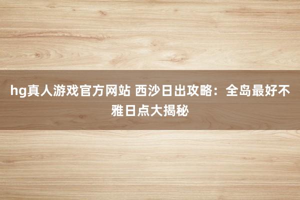 hg真人游戏官方网站 西沙日出攻略：全岛最好不雅日点大揭秘