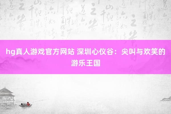 hg真人游戏官方网站 深圳心仪谷：尖叫与欢笑的游乐王国