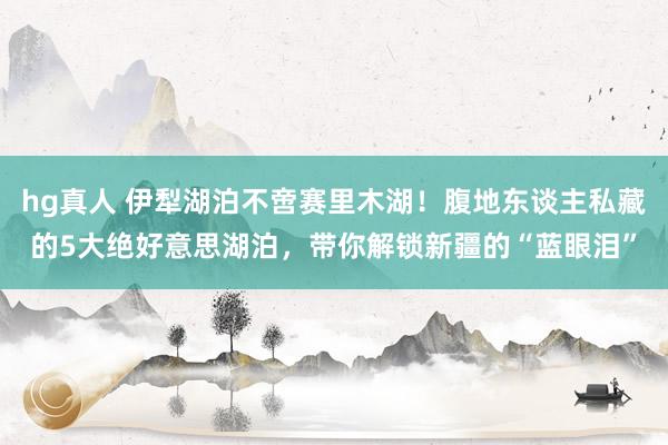 hg真人 伊犁湖泊不啻赛里木湖！腹地东谈主私藏的5大绝好意思湖泊，带你解锁新疆的“蓝眼泪”