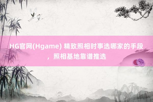 HG官网(Hgame) 精致照相时事选哪家的手段，照相基地靠谱推选
