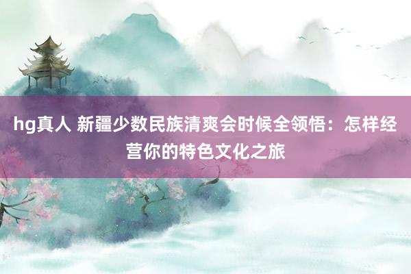 hg真人 新疆少数民族清爽会时候全领悟：怎样经营你的特色文化之旅