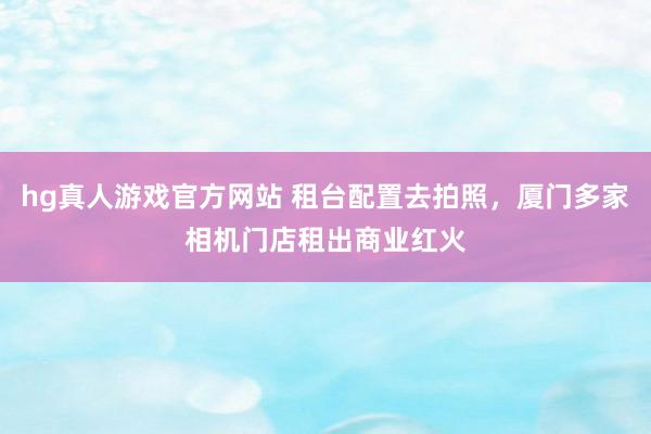 hg真人游戏官方网站 租台配置去拍照，厦门多家相机门店租出商业红火