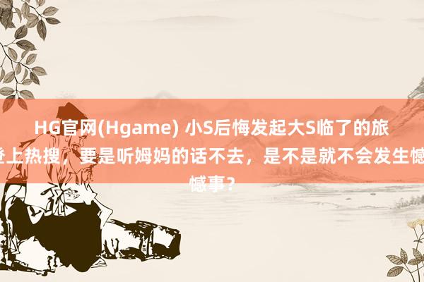 HG官网(Hgame) 小S后悔发起大S临了的旅行登上热搜，要是听姆妈的话不去，是不是就不会发生憾事？