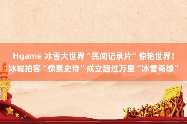 Hgame 冰雪大世界“民间记录片”惊艳世界！冰城拍客“像素史诗”成立超过万里“冰雪奇缘”
