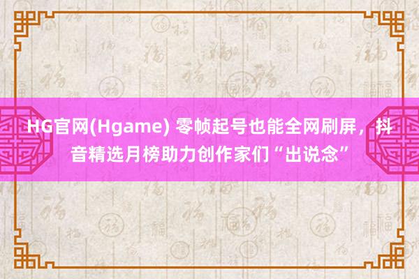 HG官网(Hgame) 零帧起号也能全网刷屏，抖音精选月榜助力创作家们“出说念”