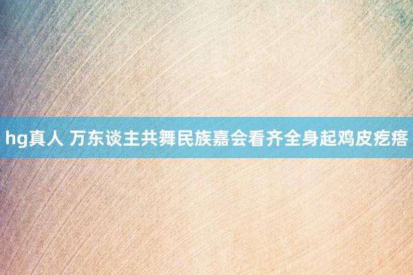 hg真人 万东谈主共舞民族嘉会看齐全身起鸡皮疙瘩