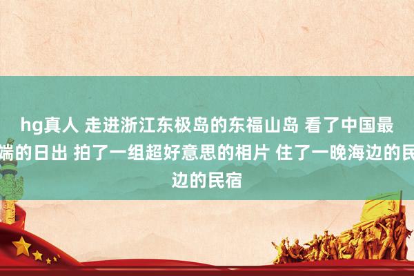 hg真人 走进浙江东极岛的东福山岛 看了中国最东端的日出 拍了一组超好意思的相片 住了一晚海边的民宿