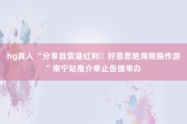 hg真人 “分享自贸港红利・好意思艳海南振作游”南宁站推介举止告捷举办